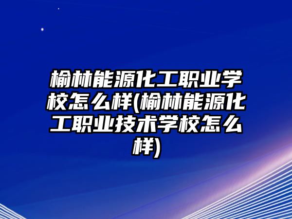 榆林能源化工職業(yè)學校怎么樣(榆林能源化工職業(yè)技術(shù)學校怎么樣)