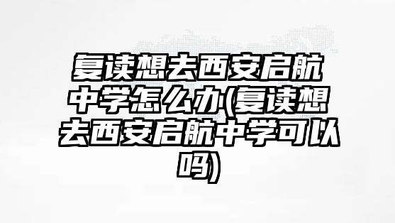 復(fù)讀想去西安啟航中學(xué)怎么辦(復(fù)讀想去西安啟航中學(xué)可以嗎)