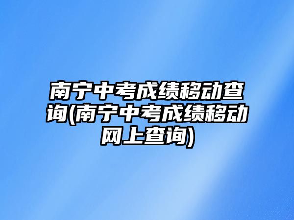 南寧中考成績移動查詢(南寧中考成績移動網(wǎng)上查詢)