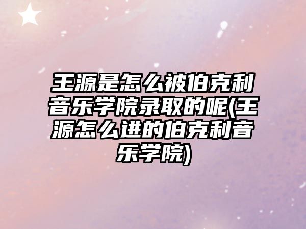 王源是怎么被伯克利音樂學(xué)院錄取的呢(王源怎么進(jìn)的伯克利音樂學(xué)院)