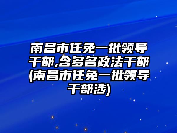 南昌市任免一批領(lǐng)導(dǎo)干部,含多名政法干部(南昌市任免一批領(lǐng)導(dǎo)干部涉)