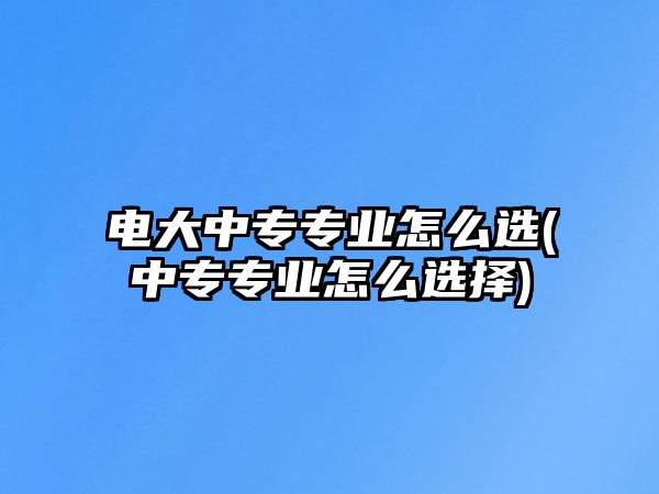 電大中專專業(yè)怎么選(中專專業(yè)怎么選擇)