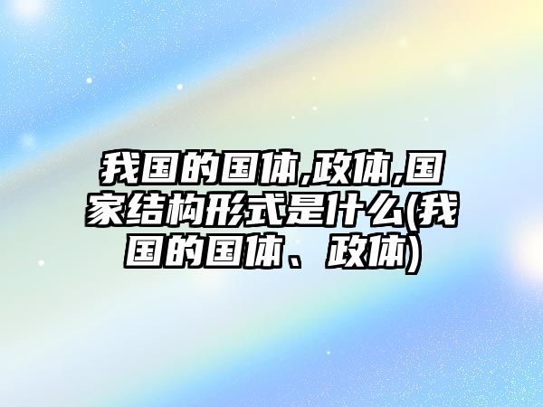 我國(guó)的國(guó)體,政體,國(guó)家結(jié)構(gòu)形式是什么(我國(guó)的國(guó)體、政體)