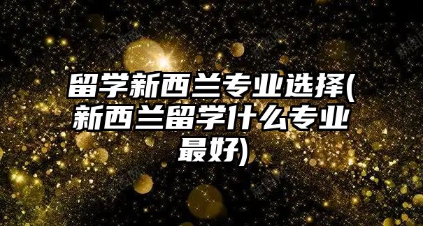 留學(xué)新西蘭專業(yè)選擇(新西蘭留學(xué)什么專業(yè)最好)