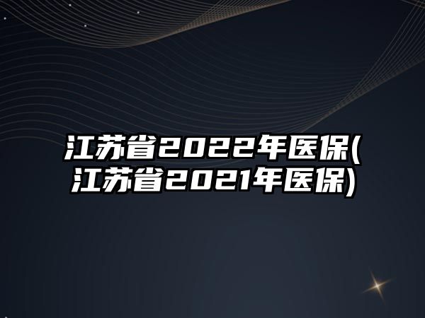 江蘇省2022年醫(yī)保(江蘇省2021年醫(yī)保)