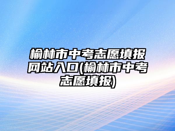 榆林市中考志愿填報(bào)網(wǎng)站入口(榆林市中考志愿填報(bào))