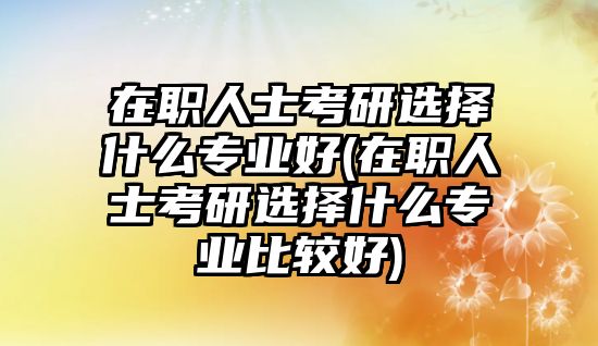 在職人士考研選擇什么專業(yè)好(在職人士考研選擇什么專業(yè)比較好)