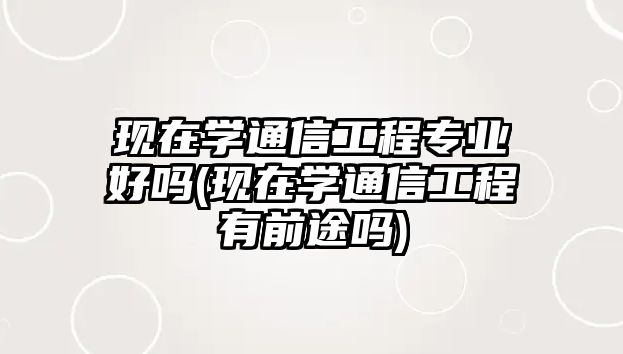 現(xiàn)在學(xué)通信工程專業(yè)好嗎(現(xiàn)在學(xué)通信工程有前途嗎)