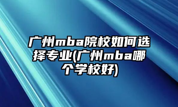 廣州mba院校如何選擇專業(yè)(廣州mba哪個(gè)學(xué)校好)