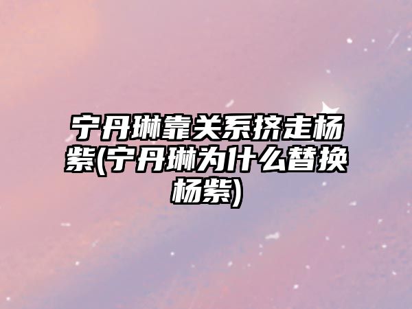 寧丹琳靠關系擠走楊紫(寧丹琳為什么替換楊紫)