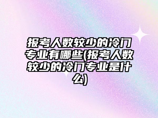 報考人數(shù)較少的冷門專業(yè)有哪些(報考人數(shù)較少的冷門專業(yè)是什么)