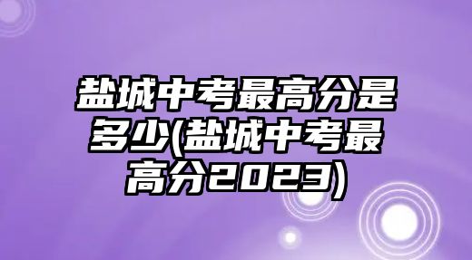 鹽城中考最高分是多少(鹽城中考最高分2023)