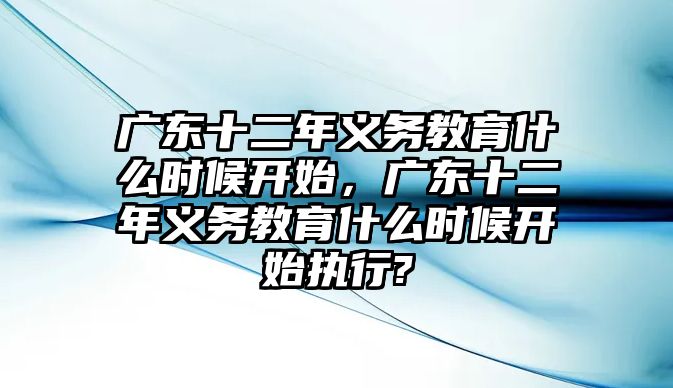 廣東十二年義務(wù)教育什么時候開始，廣東十二年義務(wù)教育什么時候開始執(zhí)行?