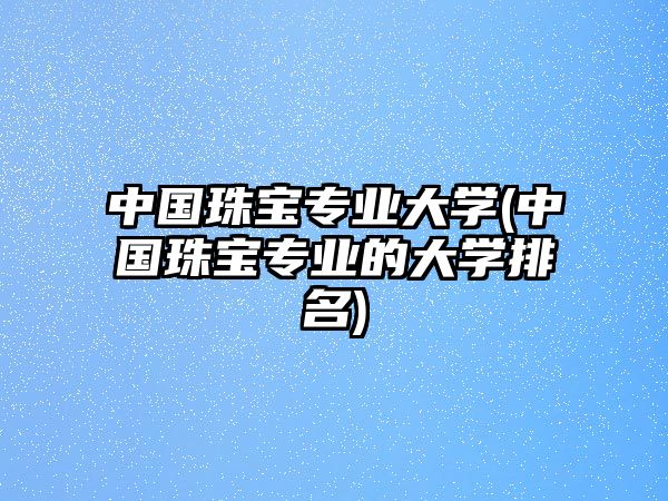 中國珠寶專業(yè)大學(xué)(中國珠寶專業(yè)的大學(xué)排名)