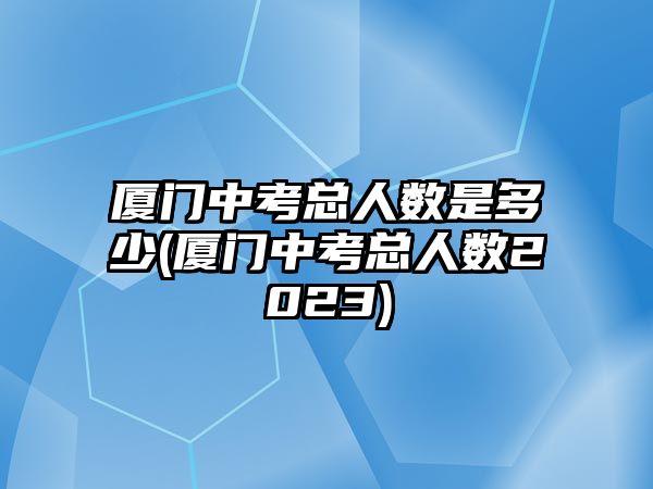 廈門中考總人數(shù)是多少(廈門中考總人數(shù)2023)