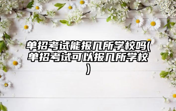 單招考試能報幾所學校嗎(單招考試可以報幾所學校)