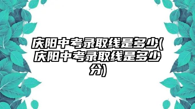 慶陽中考錄取線是多少(慶陽中考錄取線是多少分)