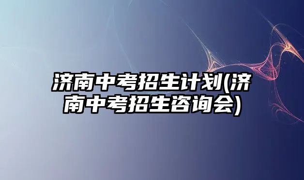 濟南中考招生計劃(濟南中考招生咨詢會)