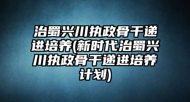 治蜀興川執(zhí)政骨干遞進培養(yǎng)(新時代治蜀興川執(zhí)政骨干遞進培養(yǎng)計劃)