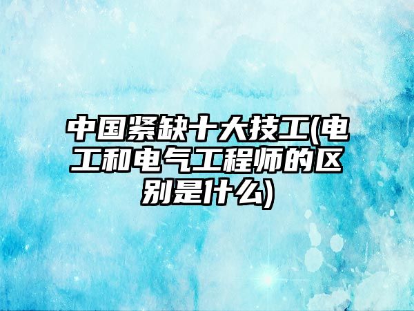 中國(guó)緊缺十大技工(電工和電氣工程師的區(qū)別是什么)