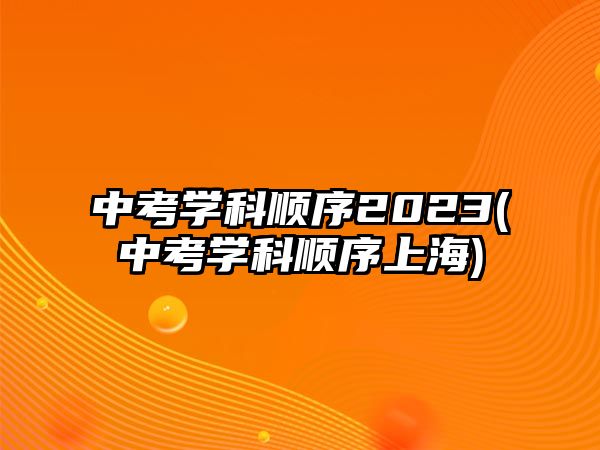 中考學科順序2023(中考學科順序上海)