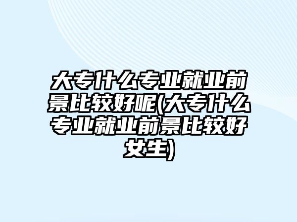 大專什么專業(yè)就業(yè)前景比較好呢(大專什么專業(yè)就業(yè)前景比較好女生)