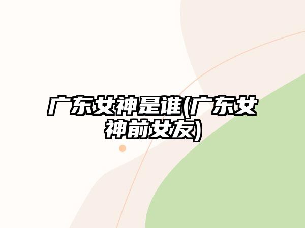 廣東女神是誰(廣東女神前女友)