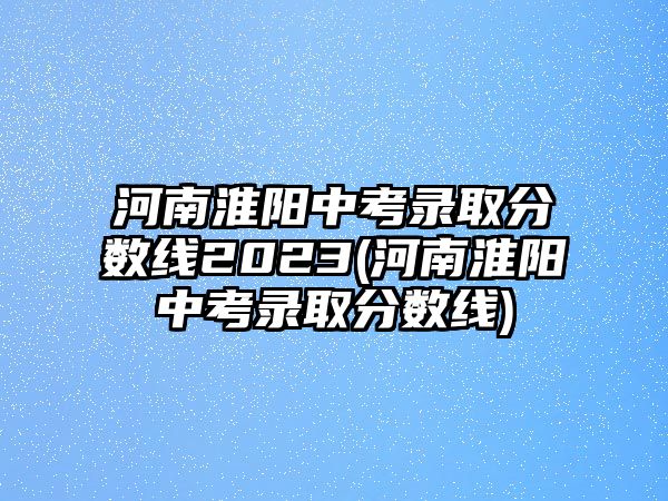 河南淮陽(yáng)中考錄取分?jǐn)?shù)線2023(河南淮陽(yáng)中考錄取分?jǐn)?shù)線)