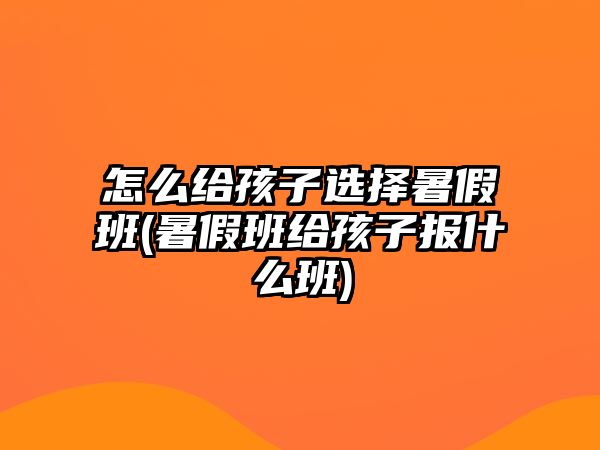 怎么給孩子選擇暑假班(暑假班給孩子報(bào)什么班)