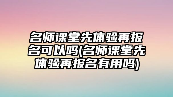 名師課堂先體驗再報名可以嗎(名師課堂先體驗再報名有用嗎)