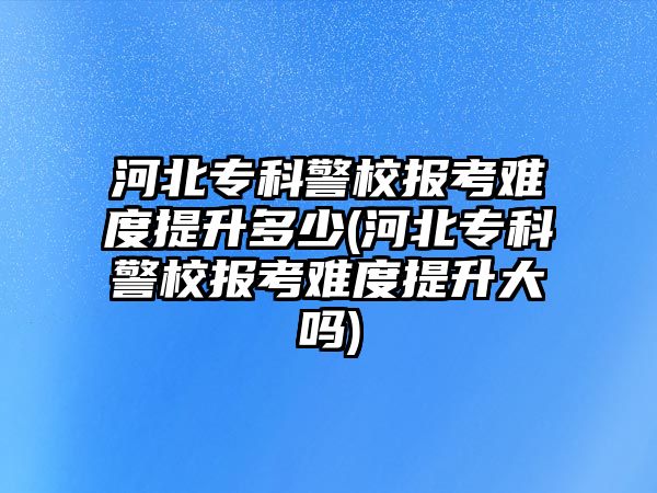 河北?？凭罂茧y度提升多少(河北?？凭罂茧y度提升大嗎)