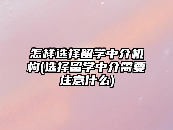 怎樣選擇留學中介機構(選擇留學中介需要注意什么)